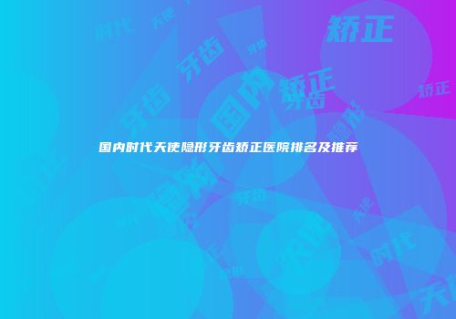国内时代天使隐形牙齿矫正医院排名及推荐