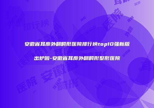 安徽省耳廓外翻畸形医院排行榜top10强新版出炉啦-安徽省耳廓外翻畸形整形医院