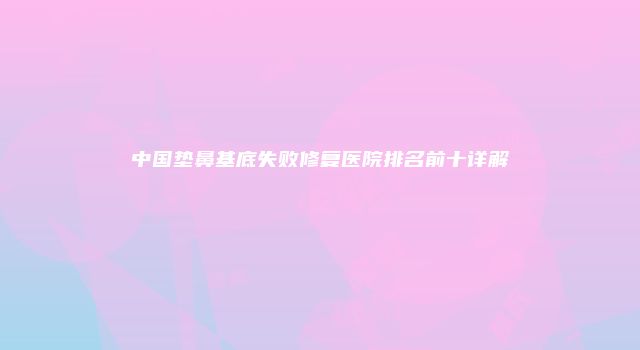 中国垫鼻基底失败修复医院排名前十详解