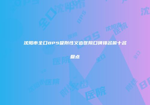 沈阳市全口BPS吸附性义齿医院口碑排名前十名盘点