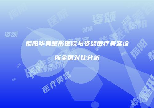 揭阳华美整形医院与姿颂医疗美容诊所全面对比分析