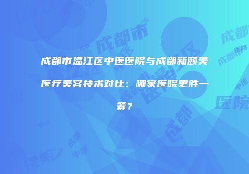 成都市温江区中医医院与成都新颐美医疗美容技术对比：哪家医院更胜一筹？
