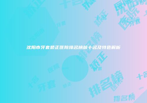 沈阳市牙套矫正医院排名榜前十名及特色解析