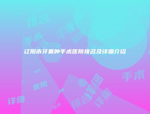 辽阳市牙囊肿手术医院排名及详细介绍