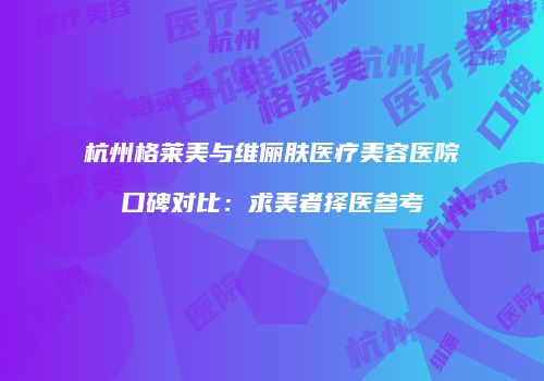 杭州格莱美与维俪肤医疗美容医院口碑对比：求美者择医参考