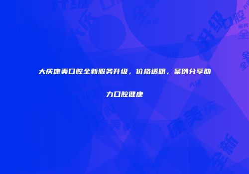 大庆康美口腔全新服务升级，价格透明，案例分享助力口腔健康