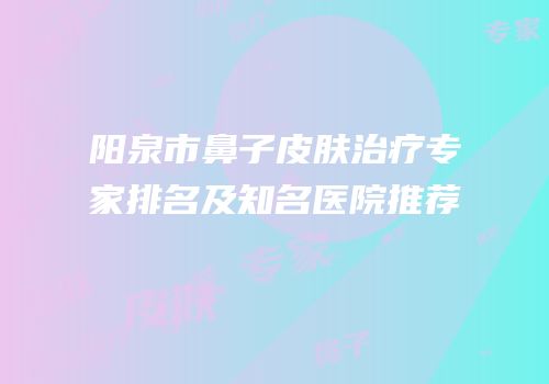 阳泉市鼻子皮肤治疗专家排名及知名医院推荐
