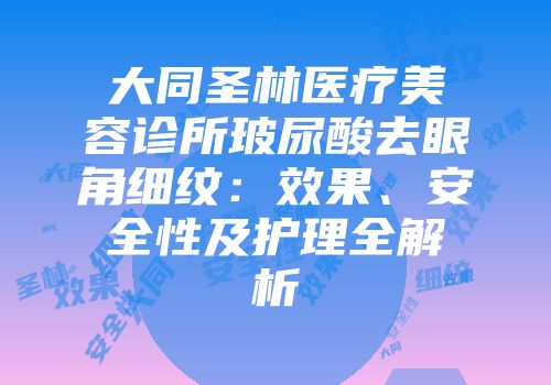 大同圣林医疗美容诊所玻尿酸去眼角细纹：效果、安全性及护理全解析