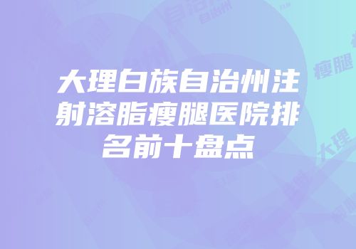 大理白族自治州注射溶脂瘦腿医院排名前十盘点