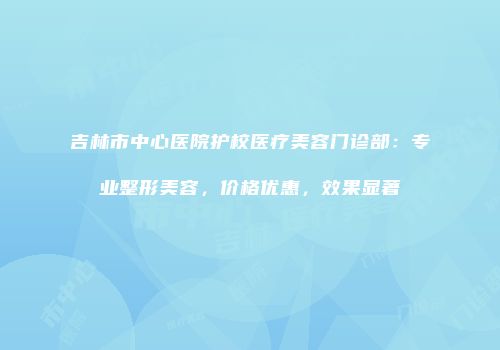 吉林市中心医院护校医疗美容门诊部：专业整形美容，价格优惠，效果显著