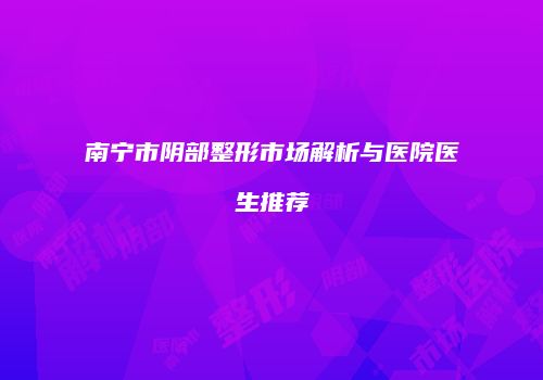南宁市阴部整形市场解析与医院医生推荐