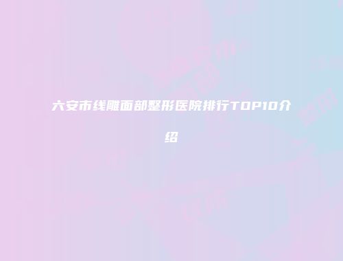 六安市线雕面部整形医院排行TOP10介绍