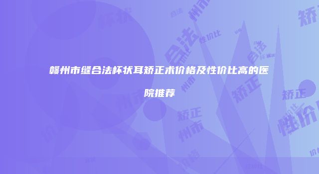 赣州市缝合法杯状耳矫正术价格及性价比高的医院推荐