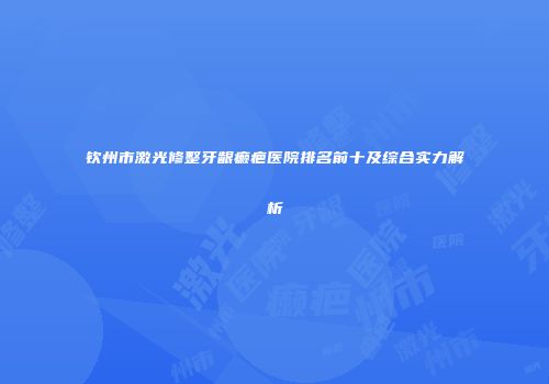 钦州市激光修整牙龈癞疤医院排名前十及综合实力解析