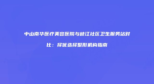 中山南华医疗美容医院与岐江社区卫生服务站对比：择优选择整形机构指南