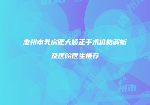 惠州市乳房肥大矫正手术价格解析及医院医生推荐