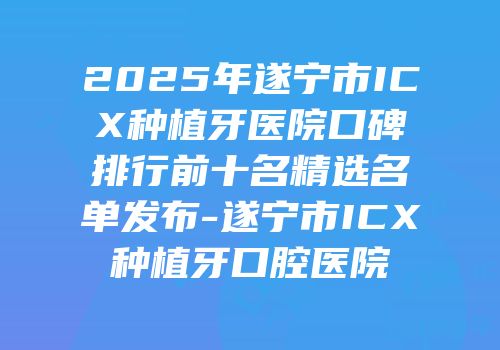 2025年遂宁市ICX种植牙医院口碑排行前十名精选名单发布-遂宁市ICX种植牙口腔医院