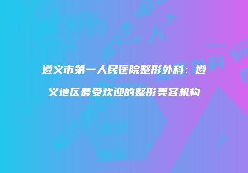 遵义市第一人民医院整形外科：遵义地区最受欢迎的整形美容机构