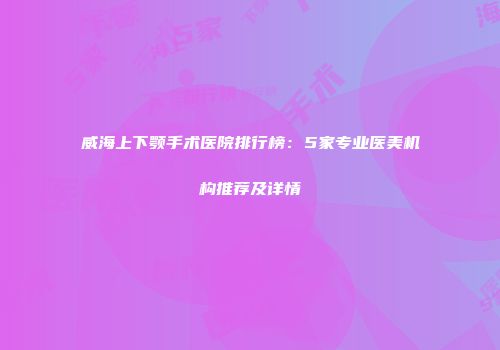 威海上下颚手术医院排行榜：5家专业医美机构推荐及详情