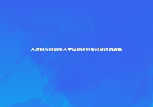 大理白族自治州人中缩短医院排名及价格解析