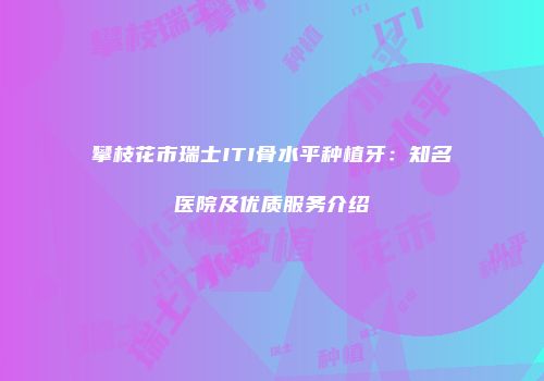 攀枝花市瑞士ITI骨水平种植牙：知名医院及优质服务介绍
