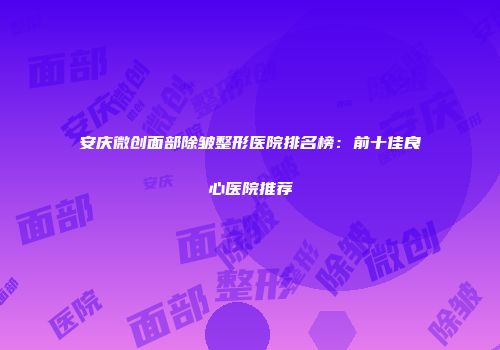 安庆微创面部除皱整形医院排名榜：前十佳良心医院推荐