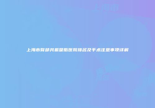 上海市臀部共振吸脂医院排名及手术注意事项详解