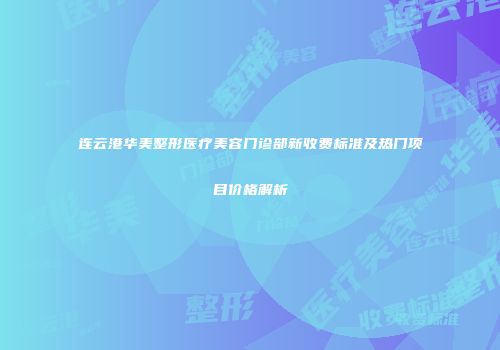 连云港华美整形医疗美容门诊部新收费标准及热门项目价格解析