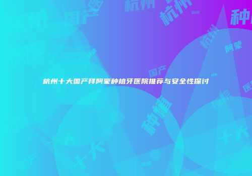 杭州十大国产拜阿蒙种植牙医院推荐与安全性探讨