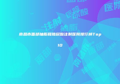 南昌市面部抽脂和玻尿酸注射医院排行榜Top10