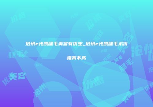 沧州e光脱腿毛美容有优惠_沧州e光脱腿毛术价格高不高