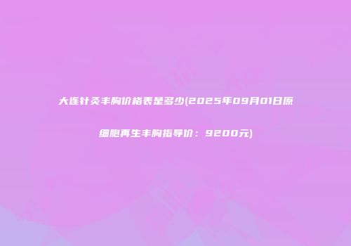 大连针灸丰胸价格表是多少(2025年09月01日原细胞再生丰胸指导价：9200元)