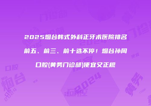 2025烟台韩式外科正牙术医院排名前五、前三、前十选不停！烟台孙周口腔(黄务门诊部)便宜又正规
