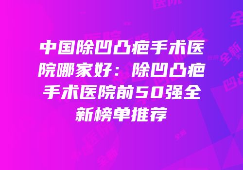 中国除凹凸疤手术医院哪家好：除凹凸疤手术医院前50强全新榜单推荐