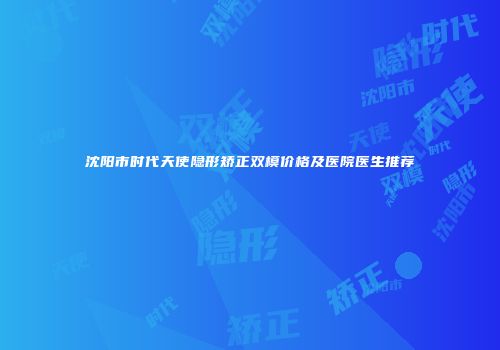 沈阳市时代天使隐形矫正双模价格及医院医生推荐