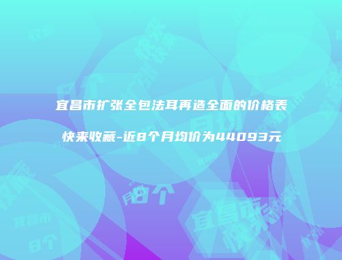 宜昌市扩张全包法耳再造全面的价格表快来收藏-近8个月均价为44093元
