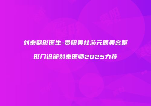 刘秦整形医生-贵阳美杜莎元辰美容整形门诊部刘秦医师2025力荐