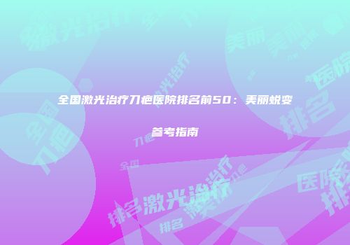 全国激光治疗刀疤医院排名前50：美丽蜕变参考指南