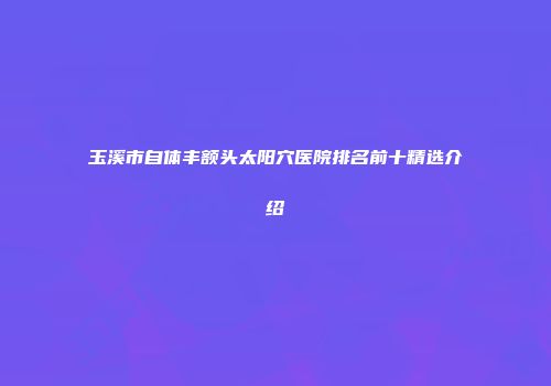 玉溪市自体丰额头太阳穴医院排名前十精选介绍