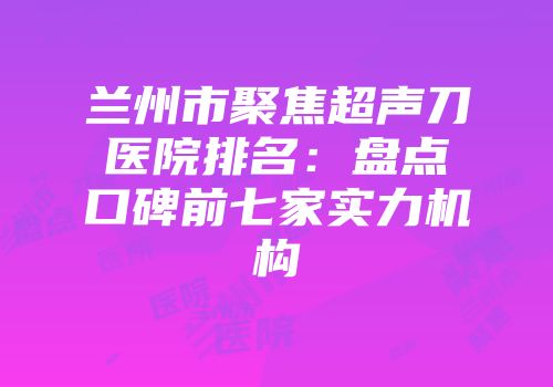 兰州市聚焦超声刀医院排名：盘点口碑前七家实力机构