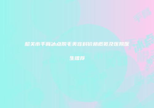 韶关市手臂冰点脱毛美容科价格概览及医院医生推荐
