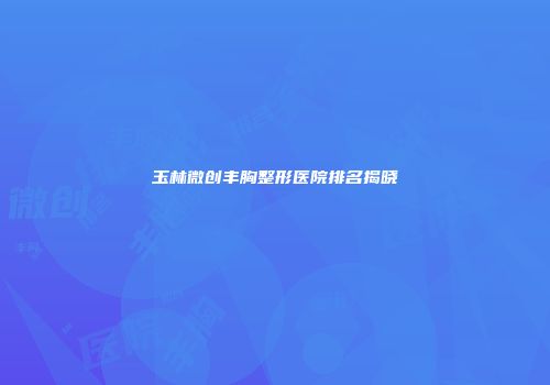 玉林微创丰胸整形医院排名揭晓
