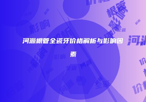 河源根管全瓷牙价格解析与影响因素