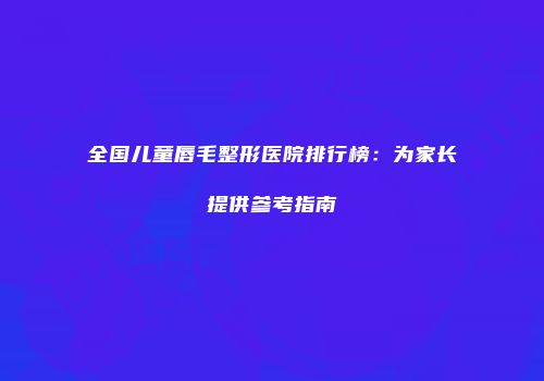 全国儿童唇毛整形医院排行榜：为家长提供参考指南