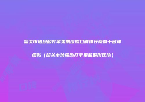 韶关市玻尿酸打苹果肌医院口碑排行榜前十名详细贴（韶关市玻尿酸打苹果肌整形医院）