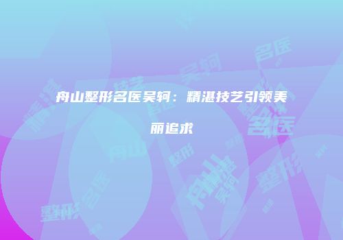 舟山整形名医吴轲：精湛技艺引领美丽追求