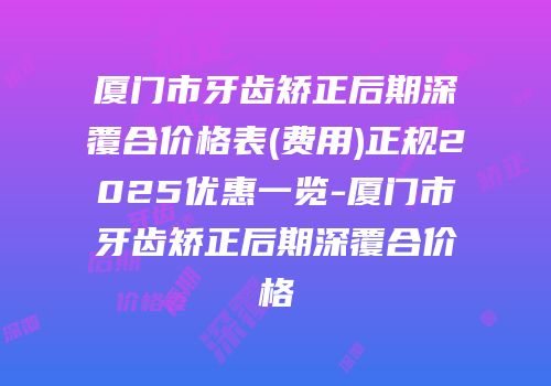 厦门市牙齿矫正后期深覆合价格表(费用)正规2025优惠一览-厦门市牙齿矫正后期深覆合价格
