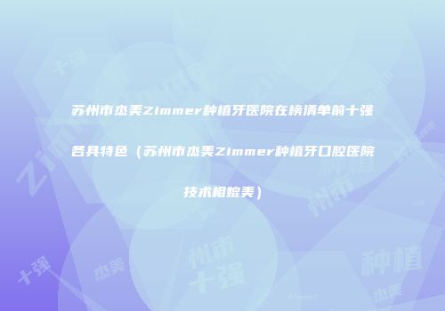 苏州市杰美Zimmer种植牙医院在榜清单前十强各具特色（苏州市杰美Zimmer种植牙口腔医院技术相媲美）