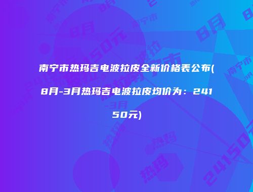 南宁市热玛吉电波拉皮全新价格表公布(8月-3月热玛吉电波拉皮均价为：24150元)