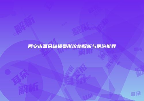西安市耳朵缺损整形价格解析与医院推荐